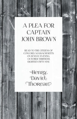 A Plea for Captain John Brown - Read to the Citizens of Concord, Massachusetts on Sunday Evening, October Thirtieth, Eighteen Fifty-Nine by Thoreau, Henry David