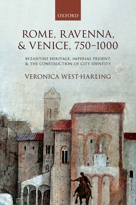Rome, Ravenna, and Venice, 750-1000: Byzantine Heritage, Imperial Present, and the Construction of City Identity by West-Harling, Veronica