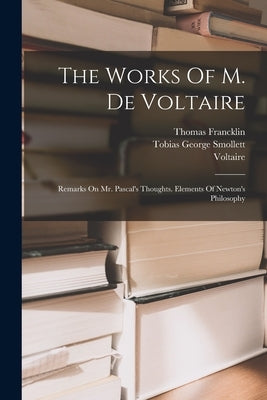 The Works Of M. De Voltaire: Remarks On Mr. Pascal's Thoughts. Elements Of Newton's Philosophy by Voltaire