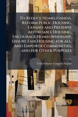 To Reduce Homelessness, Reform Public Housing, Expand and Preserve Affordable Housing, Encourage Homeownership, Ensure Fair Housing for all, and Empow by United States Congress Senate