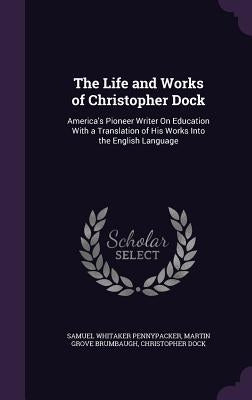 The Life and Works of Christopher Dock: America's Pioneer Writer on Education with a Translation of His Works Into the English Language by Pennypacker, Samuel Whitaker