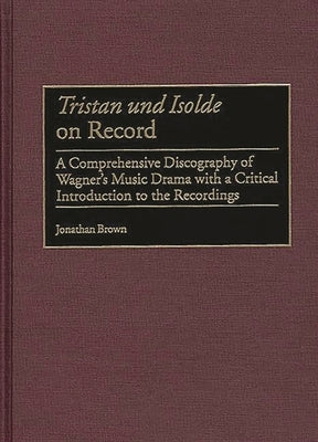 Tristan Und Isolde on Record: A Comprehensive Discography of Wagner's Music Drama with a Critical Introduction to the Recordings by Brown, Jonathan