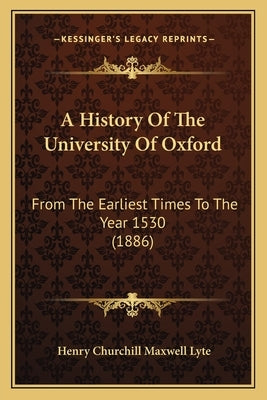 A History Of The University Of Oxford: From The Earliest Times To The Year 1530 (1886) by Lyte, Henry Churchill Maxwell