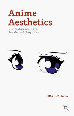 Anime Aesthetics: Japanese Animation and the 'Post-Cinematic' Imagination by Swale, Alistair D.