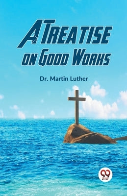 A Treatise On Good Works by Luther, Martin