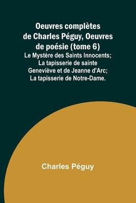 Oeuvres complètes de Charles Péguy, Oeuvres de poésie (tome 6); Le Mystère des Saints Innocents; La tapisserie de sainte Geneviève et de Jeanne d'Arc; by Péguy, Charles