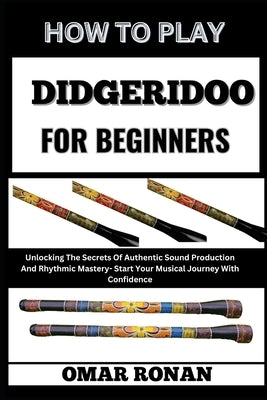 How to Play Didgeridoo for Beginners: Unlocking The Secrets Of Authentic Sound Production And Rhythmic Mastery- Start Your Musical Journey With Confid by Ronan, Omar