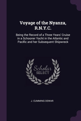 Voyage of the Nyanza, R.N.Y.C.: Being the Record of a Three Years' Cruise in a Schooner Yacht in the Atlantic and Pacific and her Subsequent Shipwreck by Dewar, J. Cumming