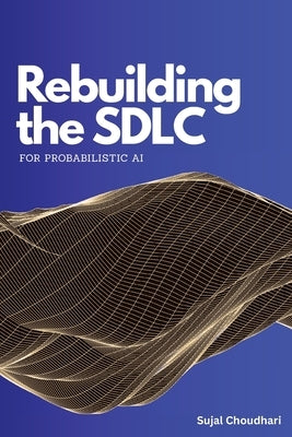 Rebuilding the SDLC for Probabilistic AI: A Practical Guide to AI-Native Software Engineering, LLM Evaluation, and Production Guardrails by Choudhari, Sujal