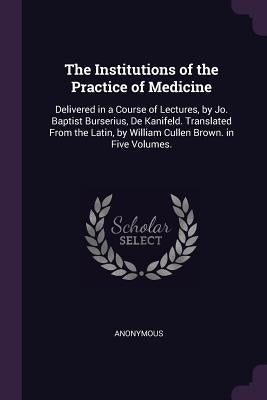 The Institutions of the Practice of Medicine: Delivered in a Course of Lectures, by Jo. Baptist Burserius, De Kanifeld. Translated From the Latin, by by Anonymous