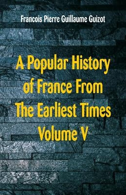 A Popular History of France From The Earliest Times: Volume V by Guillaume Guizot, Francois Pierre