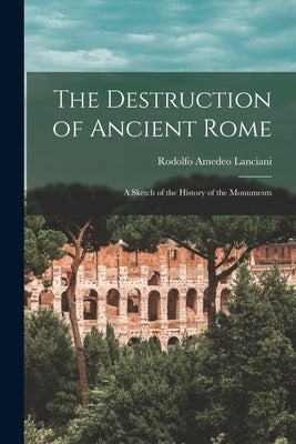 The Destruction of Ancient Rome: a Sketch of the History of the Monuments by Lanciani, Rodolfo Amedeo 1847-1929