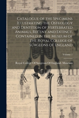 Catalogue of the Specimens Illustrating the Osteology and Dentition of Vertebrated Animals, Recent and Extinct, Contained in the Museum of the Royal C by Royal College of Surgeons of England