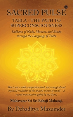 Sacred Pulse: TABLA- THE PATH TO SUPERCONSCIOUSNESS Sādhana of Nāda, Mantra, and Bindu through the Language of Tabla by Debaditya Mazumder