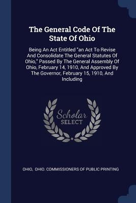 The General Code Of The State Of Ohio: Being An Act Entitled an Act To Revise And Consolidate The General Statutes Of Ohio, Passed By The General Asse by Ohio