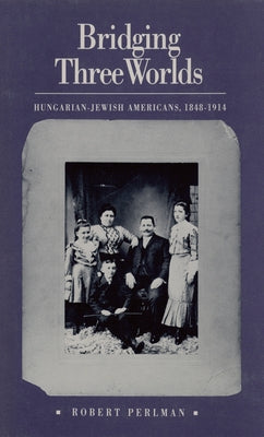 Bridging Three Worlds: Hungarian-Jewish Americans, 1848-1914 by Perlman, Robert