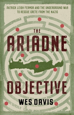 The Ariadne Objective: Patrick Leigh Fermor and the Underground War to Rescue Crete from the Nazis by Davis, Wes