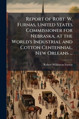 Report of Robt. W. Furnas, United States Commissioner for Nebraska, at the World's Industrial and Cotton Centennial, New Orleans ... by Furnas, Robert Wilkinson