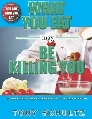 What You Eat May Be Killing You: Dangerous Foods And Combinations You Need To Avoid by Schultz, Tony