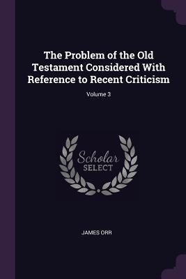 The Problem of the Old Testament Considered With Reference to Recent Criticism; Volume 3 by Orr, James