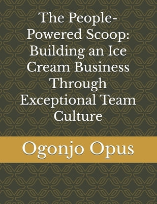 The People-Powered Scoop: Building an Ice Cream Business Through Exceptional Team Culture by Opus, Ogonjo