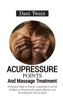 Acupressure Points and Massage Treatment: A Practical Guide to Practice Acupressure Correctly at Home to Overcome all common Illnesses and Everything by Twain, Dani