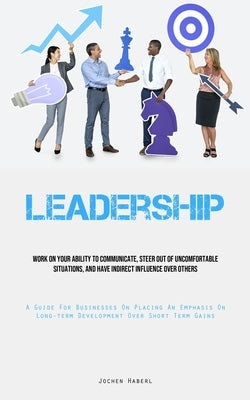 Leadership: Work On Your Ability To Communicate, Steer Out Of Uncomfortable Situations, And Have Indirect Influence Over Others (A Guide For Businesse by Haberl, Jochen