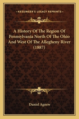 A History Of The Region Of Pennsylvania North Of The Ohio And West Of The Allegheny River (1887) by Agnew, Daniel