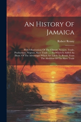 An History Of Jamaica: With Observations Of The Climate, Scenery, Trade, Productions, Negroes, Slave Trade ...: To Which Is Added An Illustr. by Renny, Robert
