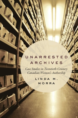 Unarrested Archives: Case Studies in Twentieth-Century Canadian Women's Authorship by Morra, Linda M.