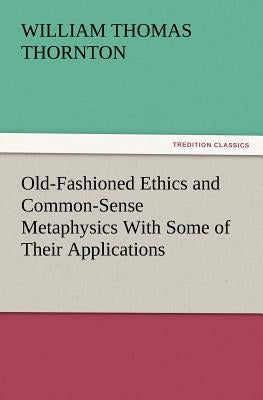 Old-Fashioned Ethics and Common-Sense Metaphysics With Some of Their Applications by Thornton, William Thomas