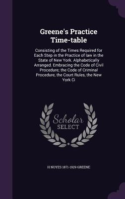 Greene's Practice Time-table: Consisting of the Times Required for Each Step in the Practice of law in the State of New York. Alphabetically Arrange by Greene, H. Noyes 1871-1929