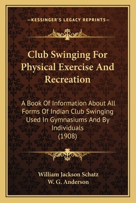 Club Swinging For Physical Exercise And Recreation: A Book Of Information About All Forms Of Indian Club Swinging Used In Gymnasiums And By Individual by Schatz, William Jackson