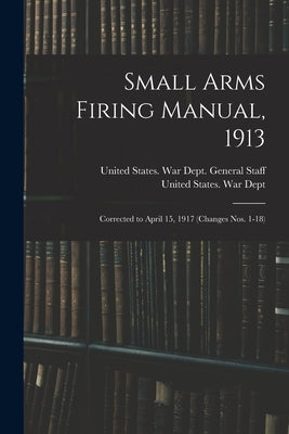 Small Arms Firing Manual, 1913: Corrected to April 15, 1917 (Changes Nos. 1-18) by United States War Dept