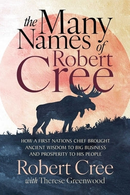 The Many Names of Robert Cree: How a First Nations Chief Brought Ancient Wisdom to Big Business and Prosperity to His People by Cree, Robert