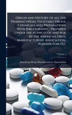 Origin and History of all the Pharmacopeial Vegetable Drugs, Chemicals and Preparations With Bibliography... Prepared Under the Auspices of and pub. b by American Drug Manufacturers Association