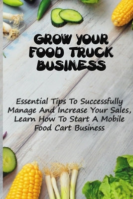 Grow Your Food Truck Business: Essential Tips To Successfully Manage And Increase Your Sales, Learn How To Start A Mobile Food Cart Business: Mobile by Shenkman, Jesusita