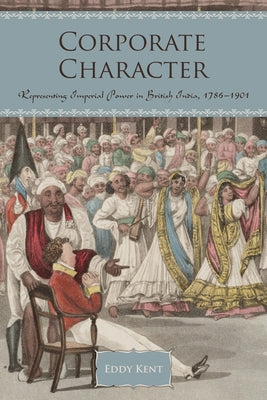Corporate Character: Representing Imperial Power in British India, 1786-1901 by Kent, Eddy
