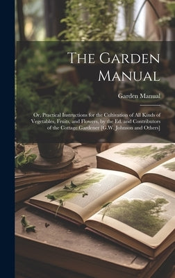 The Garden Manual: Or, Practical Instructions for the Cultivation of All Kinds of Vegetables, Fruits, and Flowers, by the Ed. and Contrib by Manual, Garden