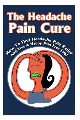 The Headache Pain Cure: How To Find Headache Pain Relief And Live A Happy Pain Free Life! by Gilbert, Michele