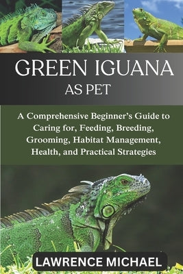 Green Iguana: A Comprehensive Beginner's Guide to Caring for, Feeding, Breeding, Grooming, Habitat Management, Health, and Practical Strategies by Michael, Lawrence