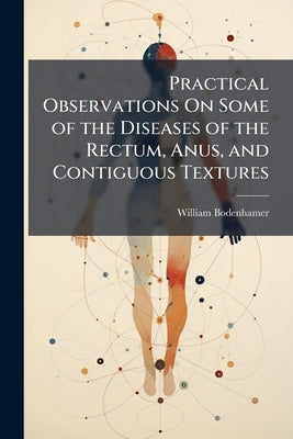 Practical Observations On Some of the Diseases of the Rectum, Anus, and Contiguous Textures: Giving Their Nature, Seat, Causes, Symptoms, Consequences by Bodenhamer, William