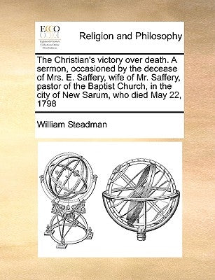 The Christian's Victory Over Death. a Sermon, Occasioned by the Decease of Mrs. E. Saffery, Wife of Mr. Saffery, Pastor of the Baptist Church, in the by Steadman, William