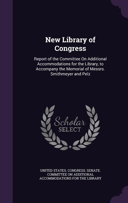 New Library of Congress: Report of the Committee On Additional Accommodations for the Library, to Accompany the Memorial of Messrs. Smithmeyer and Pel by United States Congress Senate Committ