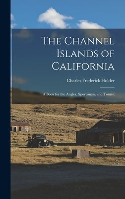 The Channel Islands of California: A Book for the Angler, Sportsman, and Tourist by Holder, Charles Frederick