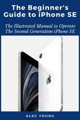 The Beginner's Guide to iPhone SE: The Illustrated Manual to Operate The Second Generation iPhone SE by Young, Alec