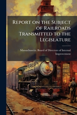 Report on the Subject of Railroads Transmitted to the Legislature by Massachusetts Board of Directors of Int