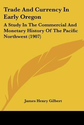 Trade And Currency In Early Oregon: A Study In The Commercial And Monetary History Of The Pacific Northwest (1907) by Gilbert, James Henry