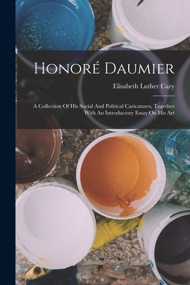 Honoré Daumier: A Collection Of His Social And Political Caricatures, Together With An Introductory Essay On His Art by Cary, Elisabeth Luther