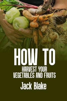 How To Harvest Your Vegetables And Fruits by Blake, Jack